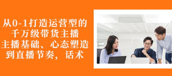 从0-1打造运营型的带货主播：主播基础、心态塑造，能力培养到直播节奏，话术进行全面讲解-金云网创--一切美好高质量资源，尽在金云网创！