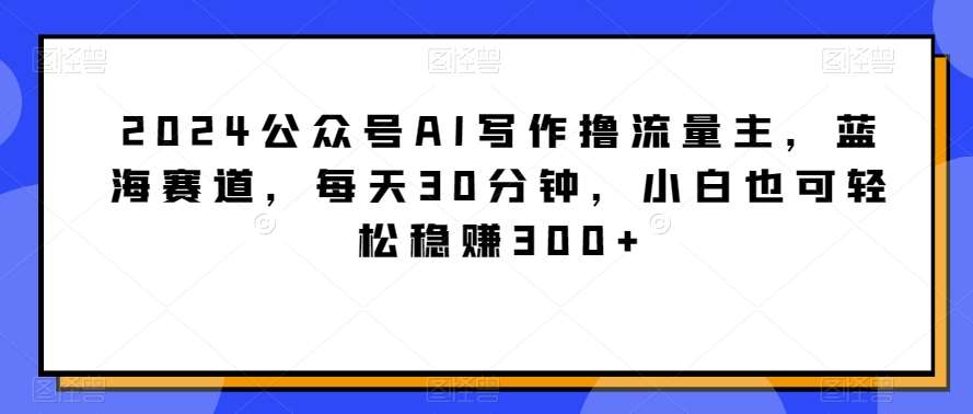 2024公众号AI写作撸流量主，蓝海赛道，每天30分钟，小白也可轻松稳赚300+【揭秘】-金云网创--一切美好高质量资源，尽在金云网创！