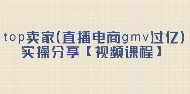 top卖家（直播电商gmv过亿）实操分享【视频课程】-金云网创--一切美好高质量资源，尽在金云网创！