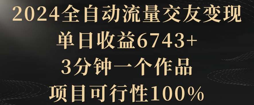 2024全自动流量交友变现，单日收益6743+，3分钟一个作品，项目可行性100%【揭秘】-金云网创--一切美好高质量资源，尽在金云网创！