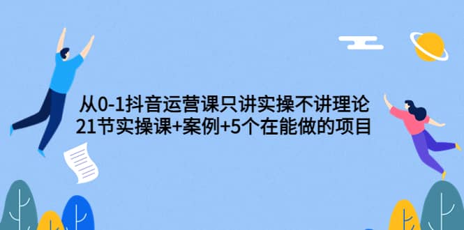 从0-1抖音运营课只讲实操不讲理论：21节实操课+案例+5个在能做的项目-金云网创--一切美好高质量资源，尽在金云网创！