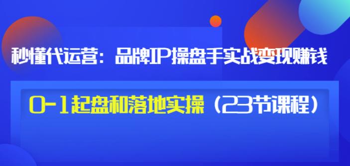 秒懂代运营：品牌IP操盘手实战赚钱，0-1起盘和落地实操（23节课程）价值199-金云网创--一切美好高质量资源，尽在金云网创！