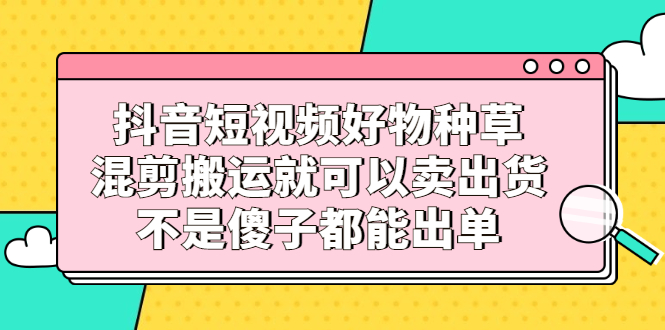 抖音短视频好物种草，混剪搬运就可以卖出货，不是傻子都能出单-金云网创--一切美好高质量资源，尽在金云网创！