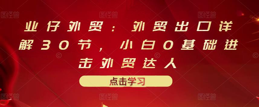 业仔外贸：外贸出口详解30节，小白0基础进击外贸达人 价值666元-金云网创--一切美好高质量资源，尽在金云网创！