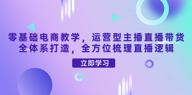 零基础电商教学，运营型主播直播带货全体系打造，全方位梳理直播逻辑-金云网创--一切美好高质量资源，尽在金云网创！