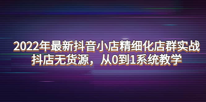 2022年最新抖音小店精细化店群实战，抖店无货源，从0到1系统教学-金云网创--一切美好高质量资源，尽在金云网创！