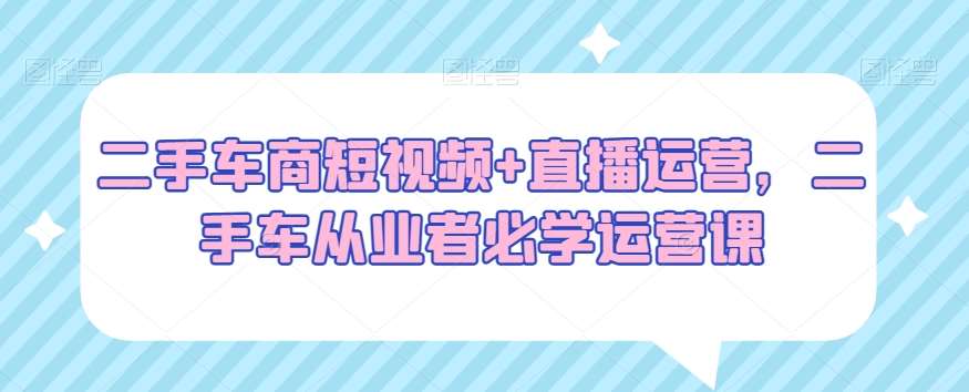 二手车商短视频+直播运营，二手车从业者必学运营课-金云网创--一切美好高质量资源，尽在金云网创！