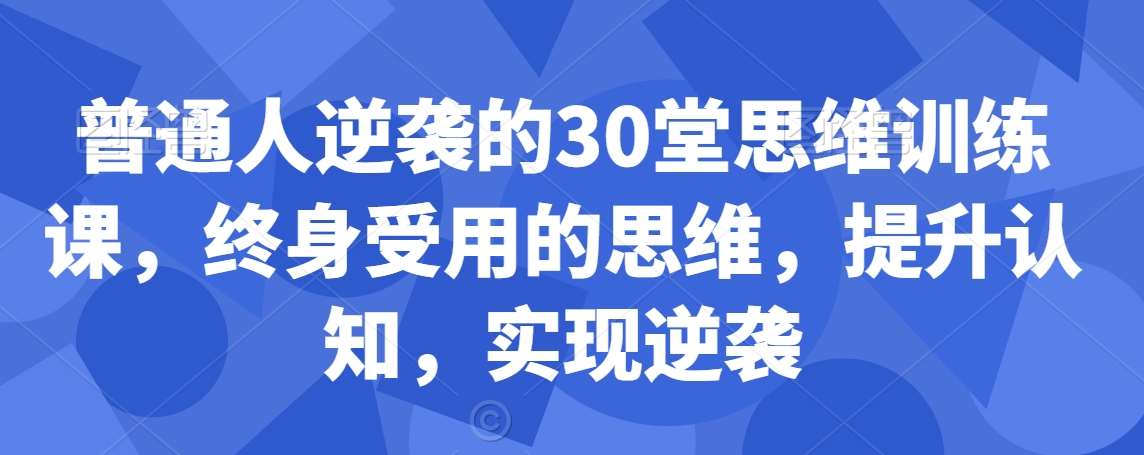 普通人逆袭的30堂思维训练课，​终身受用的思维，提升认知，实现逆袭-金云网创--一切美好高质量资源，尽在金云网创！