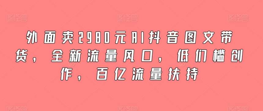 外面卖2980元AI抖音图文带货，全新流量风口，低们槛创作，百亿流量扶持-金云网创--一切美好高质量资源，尽在金云网创！