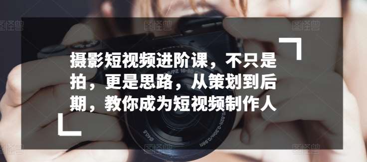 摄影短视频进阶课，不只是拍，更是思路，从策划到后期，教你成为短视频制作人-金云网创--一切美好高质量资源，尽在金云网创！