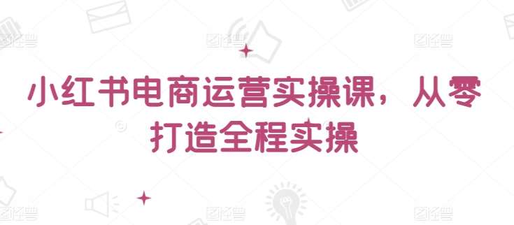 小红书电商运营实操课，​从零打造全程实操-金云网创--一切美好高质量资源，尽在金云网创！