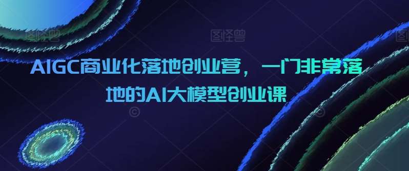 AIGC商业化落地创业营，一门非常落地的AI大模型创业课-金云网创--一切美好高质量资源，尽在金云网创！