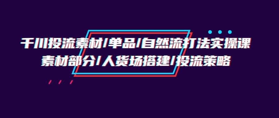 （9908期）千川投流素材/单品/自然流打法实操培训班，素材部分/人货场搭建/投流策略-金云网创--一切美好高质量资源，尽在金云网创！