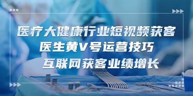 医疗大健康行业短视频获客：医生黄V号运营技巧 互联网获客业绩增长（15节）-金云网创--一切美好高质量资源，尽在金云网创！