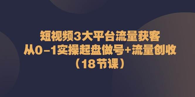 （10873期）短视频3大平台·流量 获客：从0-1实操起盘做号+流量 创收（18节课）-金云网创--一切美好高质量资源，尽在金云网创！