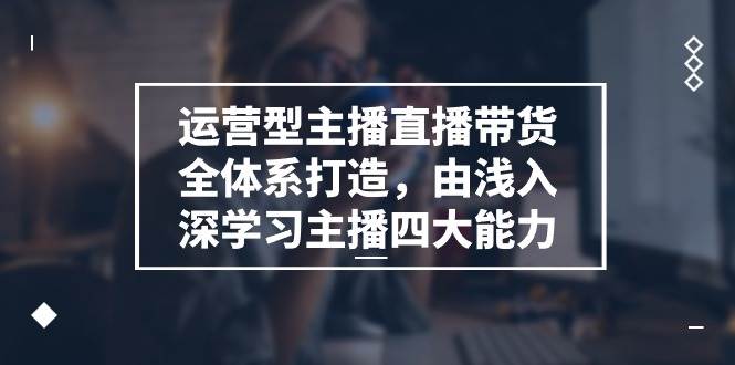 运营型主播直播带货全体系打造，由浅入深学习主播四大能力（9节）-金云网创--一切美好高质量资源，尽在金云网创！