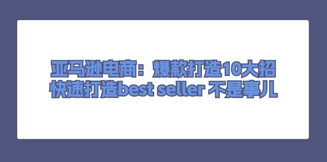 （11431期）亚马逊电商：爆款打造10大招，快速打造best seller 不是事儿-金云网创--一切美好高质量资源，尽在金云网创！