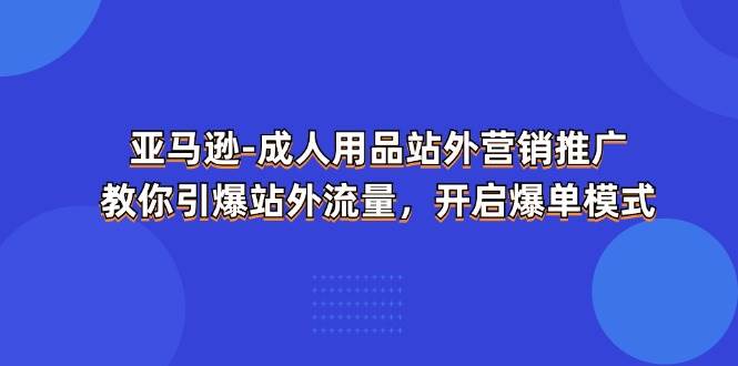 （11398期）亚马逊-成人用品 站外营销推广  教你引爆站外流量，开启爆单模式-金云网创--一切美好高质量资源，尽在金云网创！