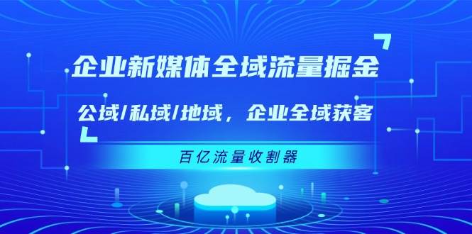 （11666期）企业 新媒体 全域流量掘金：公域/私域/地域 企业全域获客 百亿流量 收割器-金云网创--一切美好高质量资源，尽在金云网创！