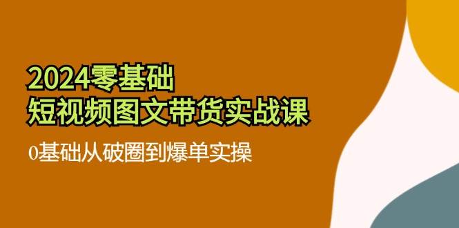 2024零基础短视频图文带货实战课：0基础从破圈到爆单实操（36节）-金云网创--一切美好高质量资源，尽在金云网创！