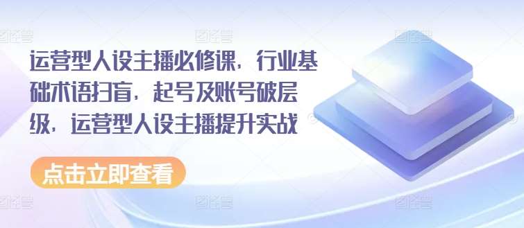 运营型人设主播必修课，行业基础术语扫盲，起号及账号破层级，运营型人设主播提升实战-金云网创--一切美好高质量资源，尽在金云网创！