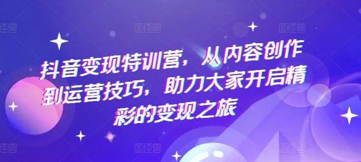 抖音变现特训营，从内容创作到运营技巧，助力大家开启精彩的变现之旅-金云网创--一切美好高质量资源，尽在金云网创！