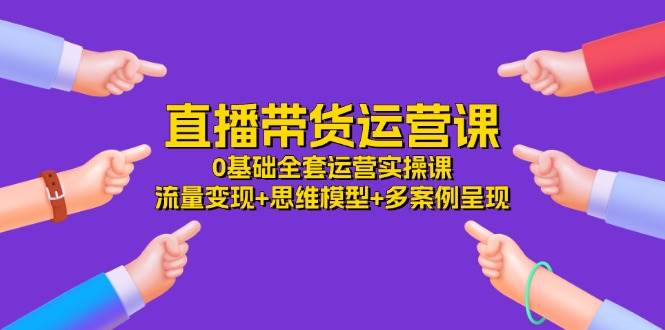 （11513期）直播带货运营课，0基础全套运营实操课 流量变现+思维模型+多案例呈现-34节-金云网创--一切美好高质量资源，尽在金云网创！