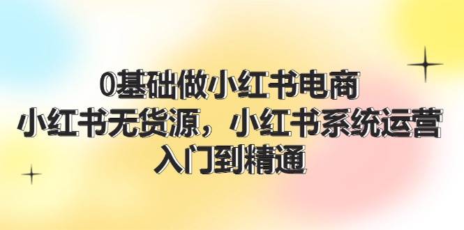 0基础做小红书电商，小红书无货源系统运营，入门到精通 (70节)-金云网创--一切美好高质量资源，尽在金云网创！