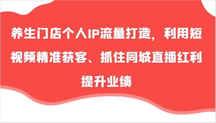 养生门店个人IP流量打造，利用短视频精准获客、抓住同城直播红利提升业绩（57节）-金云网创--一切美好高质量资源，尽在金云网创！