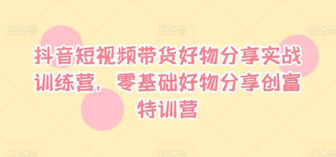 抖音短视频带货好物分享实战训练营，零基础好物分享创富特训营-金云网创--一切美好高质量资源，尽在金云网创！