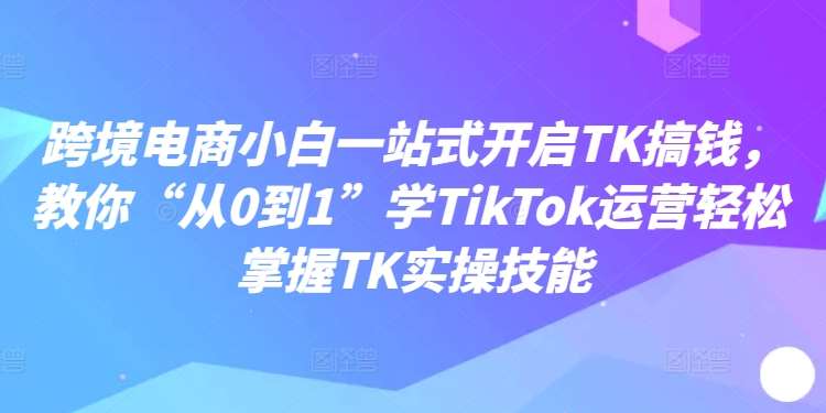 跨境电商小白一站式开启TK搞钱，教你“从0到1”学TikTok运营轻松掌握TK实操技能-金云网创--一切美好高质量资源，尽在金云网创！