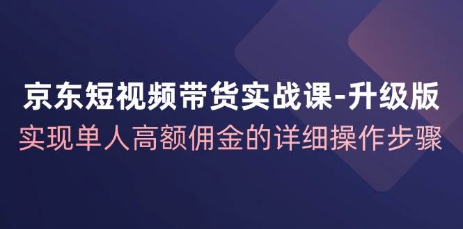 京东短视频带货实战课升级版，实现单人高额佣金的详细操作步骤-金云网创--一切美好高质量资源，尽在金云网创！