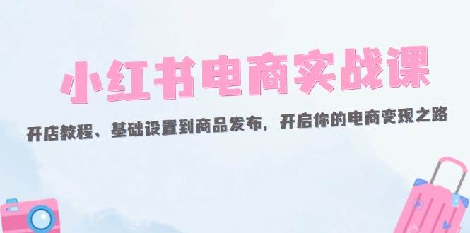 （12367期）小红书电商实战课：开店教程、基础设置到商品发布，开启你的电商变现之路-金云网创--一切美好高质量资源，尽在金云网创！