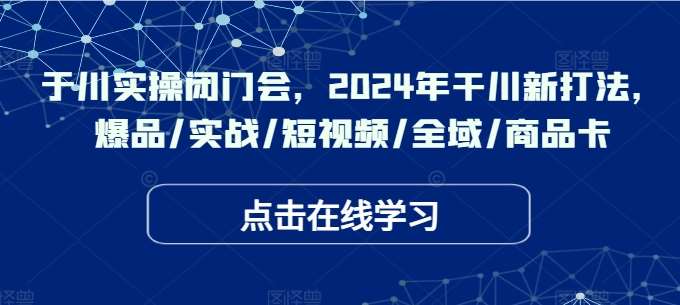 于川实操闭门会，2024年干川新打法，爆品/实战/短视频/全域/商品卡-金云网创--一切美好高质量资源，尽在金云网创！