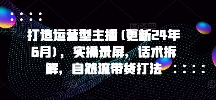 打造运营型主播(更新24年9月)，实操录屏，话术拆解，自然流带货打法-金云网创--一切美好高质量资源，尽在金云网创！