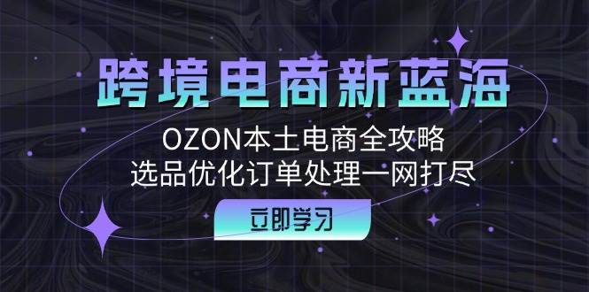 （12632期）跨境电商新蓝海：OZON本土电商全攻略，选品优化订单处理一网打尽-金云网创--一切美好高质量资源，尽在金云网创！