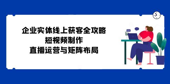 企业实体线上获客全攻略：短视频制作、直播运营与矩阵布局-金云网创--一切美好高质量资源，尽在金云网创！