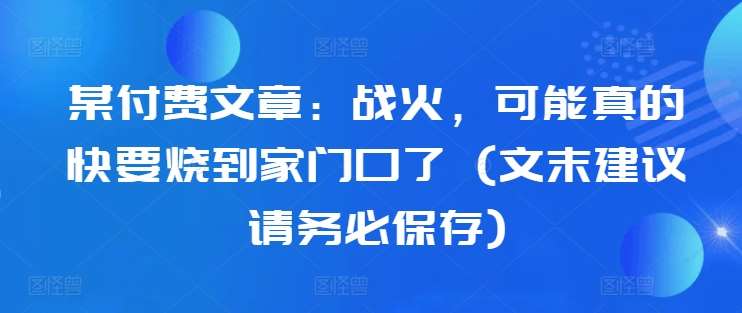 某付费文章：战火，可能真的快要烧到家门口了 (文末建议请务必保存)-金云网创--一切美好高质量资源，尽在金云网创！