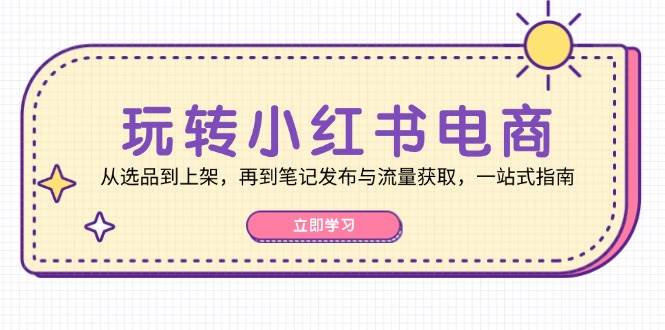 玩转小红书电商：从选品到上架，再到笔记发布与流量获取，一站式指南-金云网创--一切美好高质量资源，尽在金云网创！