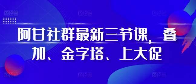 阿甘社群最新三节课，叠加、金字塔、上大促-金云网创-金云网创--一切美好高质量资源,尽在金云网创！