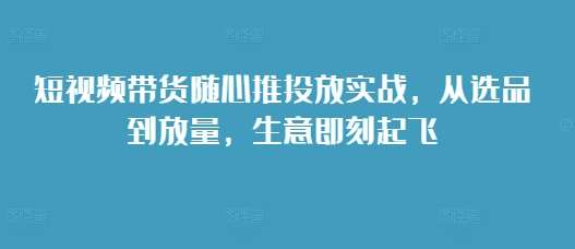 短视频带货随心推投放实战，从选品到放量，生意即刻起飞-金云网创-金云网创--一切美好高质量资源,尽在金云网创！