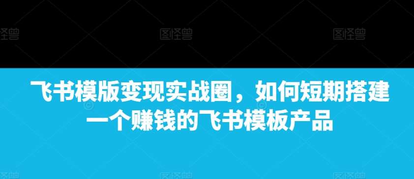 飞书模版变现实战圈，如何短期搭建一个赚钱的飞书模板产品-金云网创-金云网创--一切美好高质量资源,尽在金云网创！