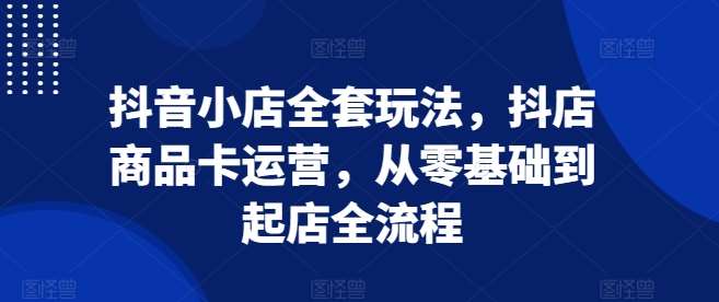 抖音小店全套玩法，抖店商品卡运营，从零基础到起店全流程-金云网创-金云网创--一切美好高质量资源,尽在金云网创！