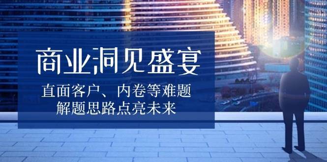 商业洞见盛宴，直面客户、内卷等难题，解题思路点亮未来-金云网创-金云网创--一切美好高质量资源,尽在金云网创！